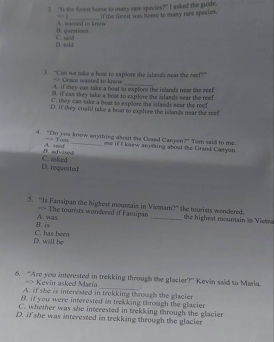 “Is the forest home to many rare species?” I asked the guide.
“> 1_
if the forest was home to many rare species.
A. wanted to know
B. questions
C. said
D. told
3. “Can we take a boat to explore the islands near the reef?”
=> Grace wanted to know
_.
A. if they can take a boat to explore the islands near the reef
B. if can they take a boat to explore the islands near the reef
C. they can take a boat to explore the islands near the reef
D. if they could take a boat to explore the islands near the reef
4. “Do you know anything about the Grand Canyon?” Tom said to me.
=> Tom me if I knew anything about the Grand Canyon.
A. said
B. advised
C. asked
D. requested
5. “Is Fansipan the highest mountain in Vietnam?” the tourists wondered.
=> The tourists wondered if Fansipan_ the highest mountain in Vietna
A. was
B. is
C. has been
D. will be
6. “Are you interested in trekking through the glacier?” Kevin said to Maria.
=> Kevin asked Maria
_.
A. if she is interested in trekking through the glacier
B. if you were interested in trekking through the glacier
C. whether was she interested in trekking through the glacier
D. if she was interested in trekking through the glacier