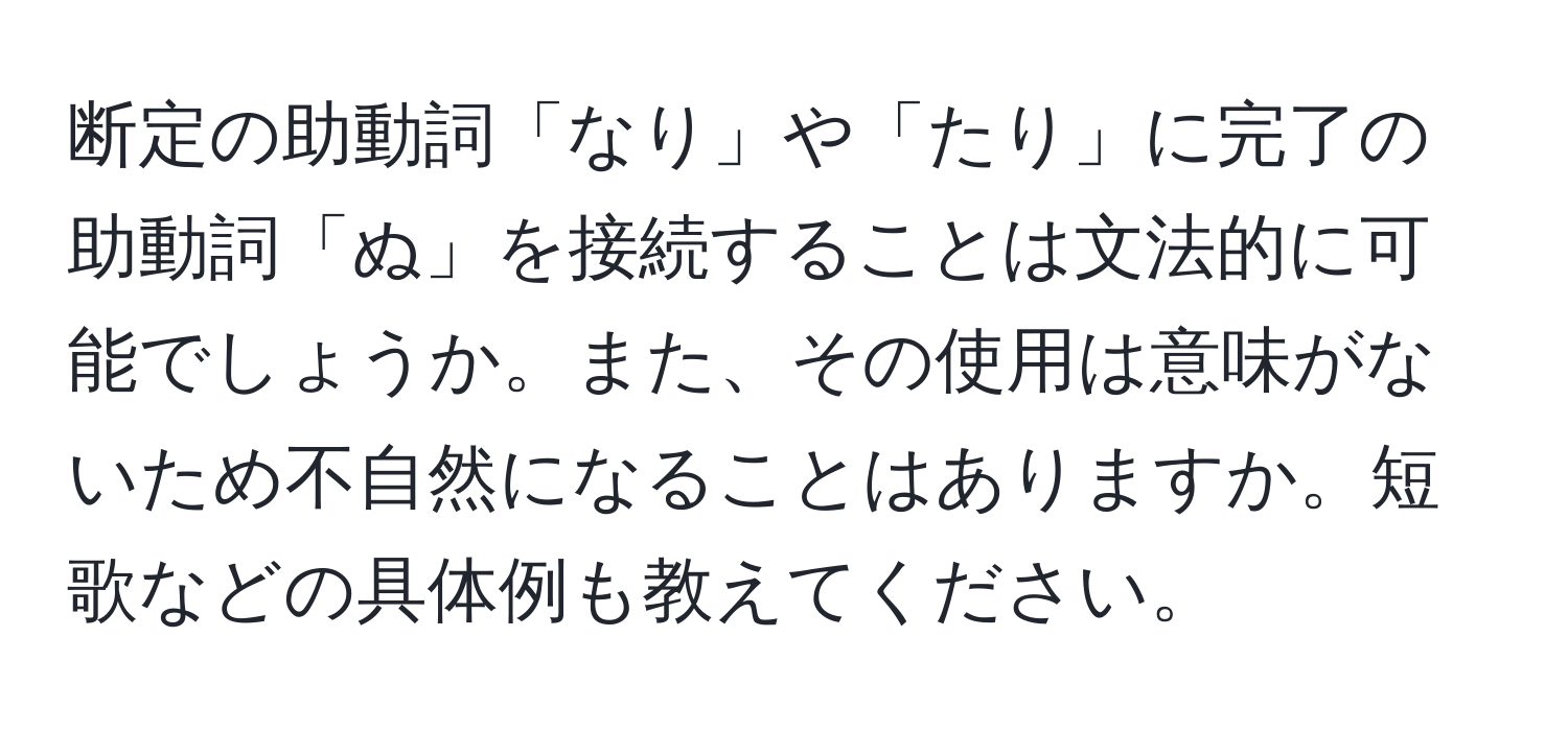 断定の助動詞「なり」や「たり」に完了の助動詞「ぬ」を接続することは文法的に可能でしょうか。また、その使用は意味がないため不自然になることはありますか。短歌などの具体例も教えてください。