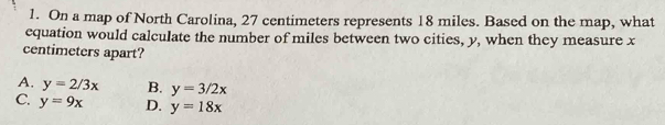 On a map of North Carolina, 27 centimeters represents 18 miles. Based on the map, what
equation would calculate the number of miles between two cities, y, when they measure x
centimeters apart?
A. y=2/3x B. y=3/2x
C. y=9x D. y=18x