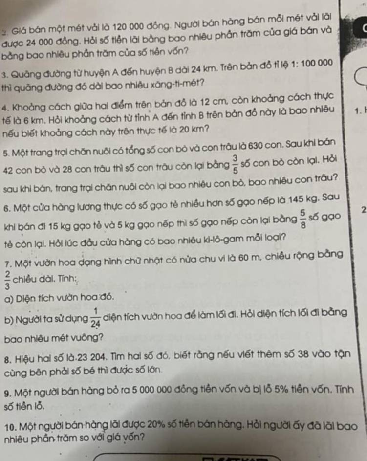 Giá bán một mét vải là 120 000 đồng. Người bán hàng bán mỗi mét vải lãi
được 24 000 đồng. Hỏi số tiền lãi bằng bao nhiêu phần trăm của giá bán và
bằng bao nhiêu phần trăm của số tiên vốn?
3. Quãng đường từ huyện A đến huyện B dài 24 km. Trên bản đồ tỉ lệ 1: 100 000
thì quāng đường đó dài bao nhiêu xăng-ti-mét?
4. Khoảng cách giữa hai điểm trên bản đồ là 12 cm, còn khoảng cách thực
tế là 6 km. Hỏi khoảng cách từ tỉnh A đến tỉnh B trên bản đồ này là bao nhiêu 1.
nếu biết khoảng cách này trên thực tế là 20 km?
5. Một trang trại chăn nuôi có tổng số con bò và con trâu là 630 con. Sau khi bán
42 con bỏ và 28 con trâu thì số con trāu còn lại bằng  3/5  số con bò còn lại. Hỏi
sau khi bán, trang trại chăn nuôi còn lại bao nhiêu con bỏ, bao nhiêu con trâu?
6. Một cửa hàng lương thực có số gạo tẻ nhiều hơn số gạo nếp là 145 kg. Sau
khi bán đi 15 kg gạo tẻ và 5 kg gạo nếp thì số gạo nếp còn lại bằng  5/8  số gạo
2
tẻ còn lại. Hỏi lúc đầu cửa hàng có bao nhiêu ki-lô-gam mỗi loại?
7. Một vườn hoa dạng hình chữ nhật có nửa chu vi là 60 m, chiều rộng bằng
 2/3  chiều dài. Tính:
a) Diện tích vườn hoa đó,
b) Người ta sử dụng  1/24  diện tích vườn hoa để làm lối đi. Hỏi diện tích lối đi bằng
bao nhiêu mét vuông?
8. Hiệu hai số là.23 204. Tìm hai số đó, biết rằng nếu viết thêm số 38 vào tận
cùng bên phải số bé thì được số lớn.
9. Một người bán hàng bỏ ra 5 000 000 đồng tiền vốn và bị lỗ 5% tiền vốn. Tính
số tiền lỗ.
10. Một người bán hàng lãi được 20% số tiền bán hàng. Hỏi người ấy đã lãi bao
nhiêu phần trăm so với giá vốn?