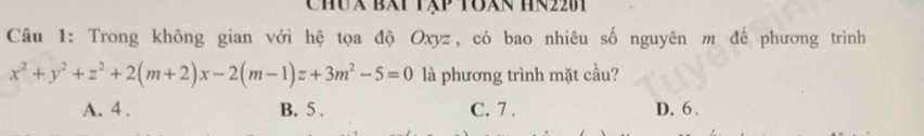 CHUX BXT TXP TOXN HR2201
Câu 1: Trong không gian với hệ tọa độ Oxyz, có bao nhiêu số nguyên m để phương trình
x^2+y^2+z^2+2(m+2)x-2(m-1)z+3m^2-5=0 là phương trình mặt cầu?
A. 4. B. 5. C. 7. D. 6.