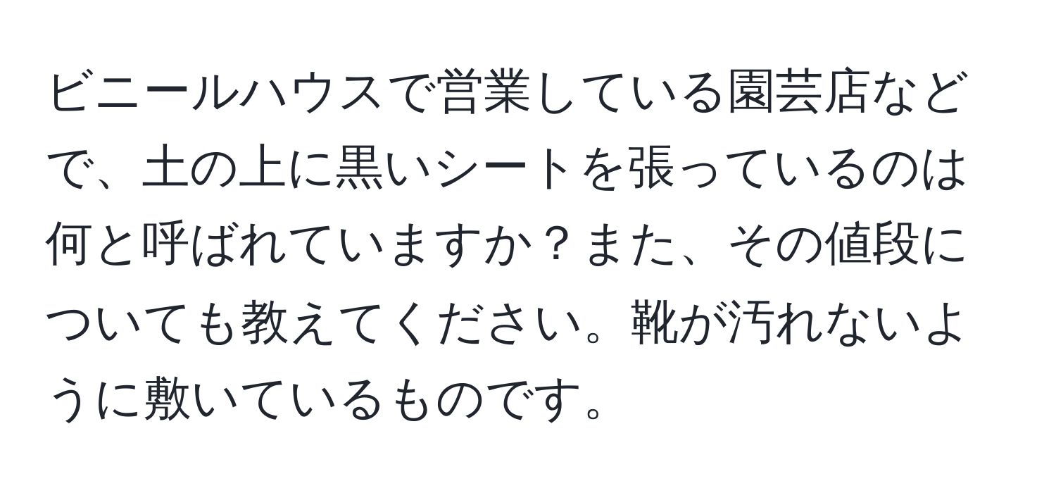 ビニールハウスで営業している園芸店などで、土の上に黒いシートを張っているのは何と呼ばれていますか？また、その値段についても教えてください。靴が汚れないように敷いているものです。