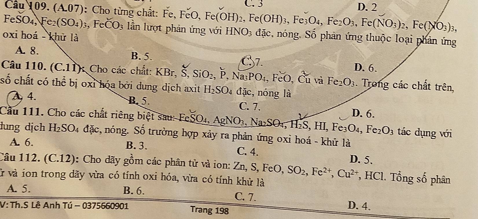 C. 3 D. 2
Câu 109. (A.07): Cho từng chất: Fe, 1 Fe,FeO,Fe(OH)_2,Fe(OH)_3,Fe_3O_4,Fe_2O_3,Fe(NO_3)_2,Fe(NO_3)_3,
FeSO_4,Fe_2(SO_4)_3 , Fe CO_3 lần lượt phản ứng với HNO_3 đặc, nóng. Số phân ứng thuộc loại phản ứng
oxi hoá - khử là
A. 8.
B. 5.
C7. D. 6.
Câu 110. (C.11): Cho các chất: KBr,S,SiO_2,P,Na_3PO_4 、 1 FeO,Cu và Fe_2O_3. Trong các chất trên,
số chất có thể bị oxi hóa bởi dung dịch axit H_2SO_4 dac , nóng là
A 4. B. 5. C. 7.
D. 6.
Cầu 111. Cho các chất riêng biệt sau: FeSO₄, AgNO_3,Na_2SO_4,H_2S,HI,Fe_3O_4,Fe_2O_3 tác dụng với
dung dịch H₂ JU 4 đặc, nóng. Số trường hợp xảy ra phản ứng oxi hoá - khữ là
A. 6. B. 3. C. 4. D. 5.
Câu 112. (C.12): Cho dãy gồm các phân tử và ion: Zn, S, FeO, SO_2,Fe^(2+),Cu^(2+) , HCl. Tổng số phân
ở và ion trong dãy vừa có tính oxi hóa, vừa có tính khử là
A. 5. B. 6. C. 7.
V: Th.S Lê Anh Tú - 0375660901 Trang 198
D. 4.