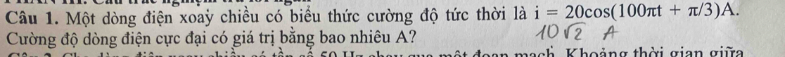 Một dòng điện xoaỳ chiều có biểu thức cường độ tức thời là i=20cos (100π t+π /3)A. 
Cường độ dòng điện cực đại có giá trị bằng bao nhiêu A? 
Khoảng thời gian giữa