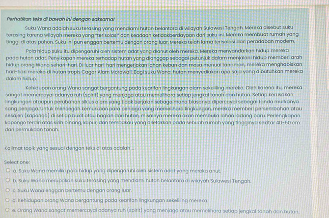 Perhatikan teks di bawah ini dengan saksama!
Suku Wana adalah suku terasing yang mendiami hutan belantara di wilayah Sulawesi Tengah. Mereka disebut suku
terasing karena wilayah mereka yang "terisolasi" dan keadaan ketidakberdayaan dari suku ini. Mereka membuat rumah yang
tinggi di atas pohon. Suku ini pun enggan bertemu dengan orang luar. Mereka telah lama terisolasi dari peradaban modern.
Pola hidup suku itu dipengaruhi oleh sistem adat yang dianut oleh mereka. Mereka menyandarkan hidup mereka
pada hutan adat. Penyikapan mereka terhadap hutan yang dianggap sebagai petunjuk dalam menjalani hidup memberi arah
hidup orang Wana sehari-hari. Di luar hari-harl mengerjakan lahan kebun dan masa menuai tanaman, mereka menghabiskan
hari-hari mereka di hutan tropis Cagar Alam Morowali. Bagi suku Wana, hutan menyediakan apa saja yang dibutuhkan mereka
dalam hidup.
Kehidupan orang Wana sangat bergantung pada kearifan lingkungan alam sekeliling mereka. Oleh karena itu, mereka
sangat memercayai adanya ruh (spirit) yang menjaga atau memelihara setiap jengkal tanah dan hutan. Setiap kerusakan
lingkungan ataupun perubahan siklus alam yang tidak berjalan sebagaimana blasanya dipercayai sebagai tanda murkanya
sang penjaga. Untuk mencegah kemurkaan para penjaga yang memelihara lingkungan, mereka memberi persembahan atau
sesajen (kapongo) di setiap bukit atau bagian dari hutan, misainya mereka akan membuka lahan ladang baru. Perlengkapan
kapongo terdiri atas sirih pinang, kapur, dan tembakau yang diletakkan pada sebuah rumah yang tingginya sekitar 40-50 cm
dari permukaan tanah.
Kalimat topik yang sesual dengan teks di atas adalah ...
Select one:
a. Suku Wana memiliki pola hidup yang dipengaruhi oleh sistem adat yang mereka anut
b. Suku Wana merupakan suku terasing yang mendiami hutan belantara di wilayah Sulawesi Tengah.
c. Suku Wana enggan bertemu dengan orang luar.
d. Kehidupan orang Wana bergantung pada kearifan lingkungan sekeliling mereka.
e. Orang Wana sangat memercayai adanya ruh (spirit) yang menjaga atau memelihara setiap jengkal tanah dan hutan.