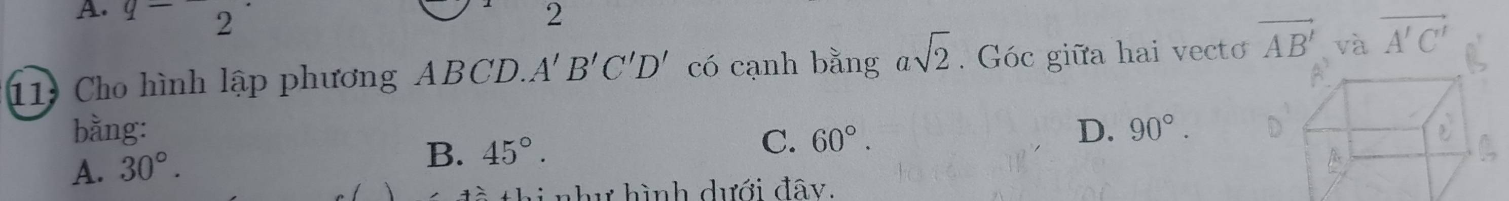 A. q- 2 2
11 Cho hình lập phương ABCD. A'B'C'D' có cạnh bằng asqrt(2). Góc giữa hai vecto vector AB' và vector A'C'
bằng: D. 90°.
C.
A. 30°.
B. 45°. 60°. 
thi như hình dưới đây.