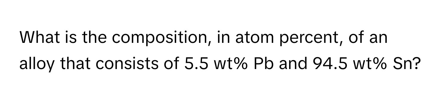 What is the composition, in atom percent, of an alloy that consists of 5.5 wt% Pb and 94.5 wt% Sn?