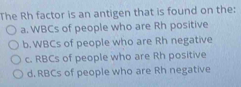 The Rh factor is an antigen that is found on the:
a. WBCs of people who are Rh positive
b. WBCs of people who are Rh negative
c. RBCs of people who are Rh positive
d. RBCs of people who are Rh negative