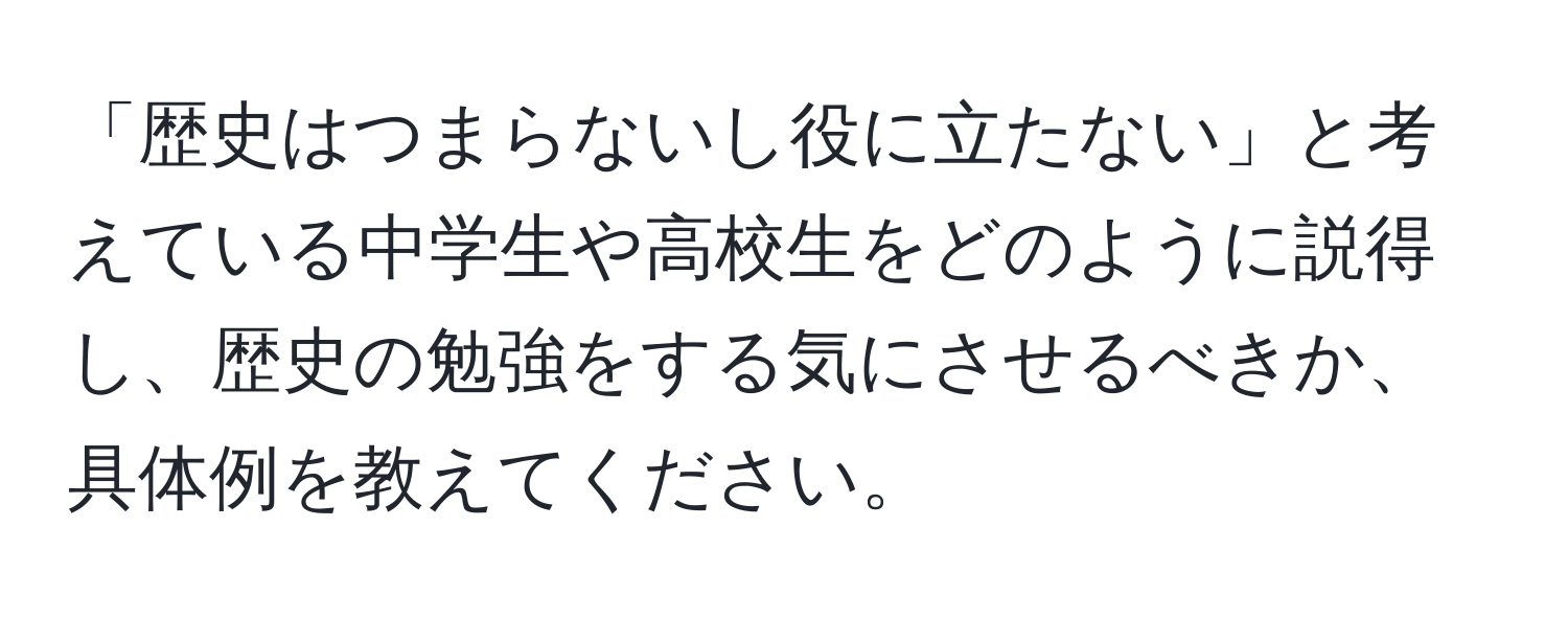 「歴史はつまらないし役に立たない」と考えている中学生や高校生をどのように説得し、歴史の勉強をする気にさせるべきか、具体例を教えてください。