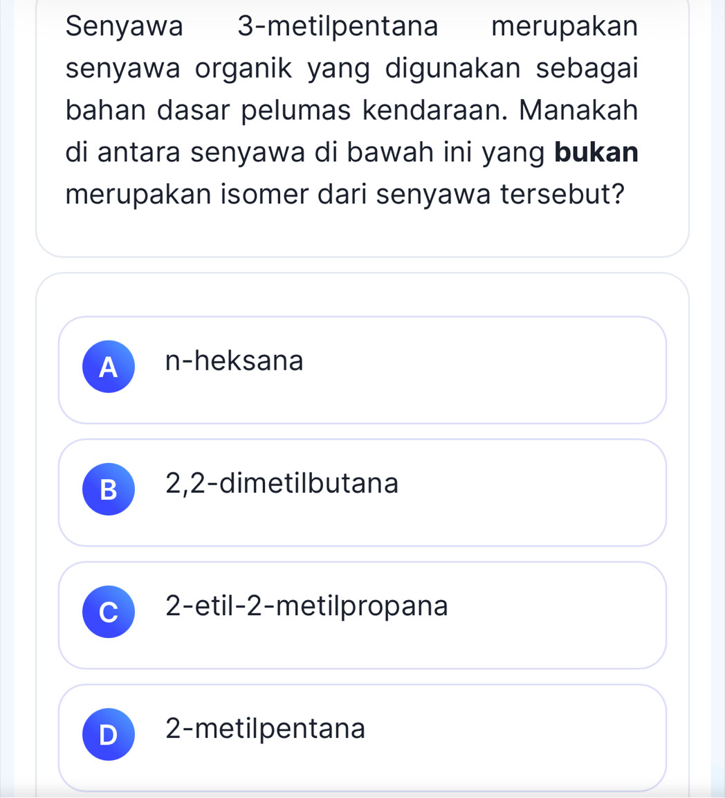 Senyawa 3 -metilpentana merupakan
senyawa organik yang digunakan sebagai
bahan dasar pelumas kendaraan. Manakah
di antara senyawa di bawah ini yang bukan
merupakan isomer dari senyawa tersebut?
A n-heksana
B
C 2 -etil- 2 -metilpropana
D 2 -metilpentana