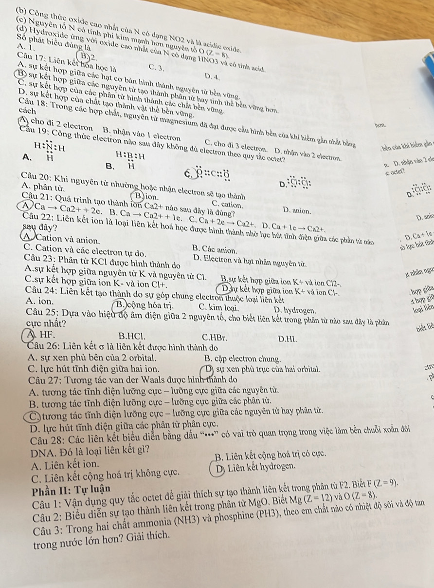 (b) Công thức oxide cao nhất của N có dạng NO2 và là acidic oxide
(c) Nguyên tổ N có tính phi kim mạnh hơn nguyên tổ O(Z=8).
Số phát biểu đủng là
(d) Hydroxide ứng với oxide cao nhất của N có dạng HNO3 và có tính acid
A. 1. ( B)2. C. 3.
Câu 17: Liên kết hoa học là
D. 4.
A. sự kết hợp giữa các hạt cơ bản hình thành nguyên tử bền vững
B) sự kết hợp giữa các nguyên tử tạo thành phần từ hay tinh thể bền vững hơn
C. sự kết hợp của các phân từ hình thành các chất bền vững
D. sự kết hợp của chất tạo thành vật thể bền vững.
cách
Câu 18: Trong các hợp chất, nguyễn tử magnesium đã đạt được cấu hình bên của khí hiểm gần nhất bằng
hon.
A) cho di 2 electron B. nhận vào 1 electron C. cho đi 3 electron. D. nhận vào 2 electron.
H N:H
Cầu 19: Công thức electron nào sau đây không đủ electron theo quy tắc octet?
, bên của khí hiểm gản =
A. i H:B:H
B. i
n. D. nhận vào 2 ele
0::c::0
ic octet?
D. :Cl:Cl:
Câu 20: Khi nguyên tử nhường hoặc nhận electron sẽ tạo thành
D:ÖÖ:
A. phân tử. BJion. C. cation. D. anion.
Câu 21: Quá trình tạo thành lồn Ca2++2e 、 B.Cato Ca2++le Ca2+ nào sau đây là đúng?
A Ca →
、 C. Ca+2eto Ca2+.D.Ca+Ieto Ca2+.
D. anic
sau dây?
Câu 22: Liên kết ion là loại liên kết hoá học được hình thành nhờ lực hút tĩnh điện giữa các phần tử nào
A Cation và anion. B. Các anion.
lờ lực hút tĩnh D. C + le
C. Cation và các electron tự do. D. Electron và hạt nhân nguyên tử.
Câu 23: Phân tử KCl được hình thành do
t nhân ngu
A.sự kết hợp giữa nguyên tử K và nguyên tử Cl. B.sự kết hợp giữa ion K+ và ion Cl2-.
C.sự kết hợp giữa ion K- và ion Cl+. Dự kết hợp giữa ion K+v à ion Cl-.
hợp giữa
Câu 24: Liên kết tạo thành do sự góp chung electron thuộc loại liên kết
:thợp giữ
A. ion.  B cộng hóa trị. C. kim loại. D. hydrogen.
loại liên
Câu 25: Dựa vào hiệu độ âm điện giữa 2 nguyên tố, cho biết liên kết trong phân tử nào sau đây là phần
cực nhất?
biết liê
A. HF. B.HCl. C.HBr. D.HI.
Câu 26: Liên kết σ là liên kết được hình thành do
A. sự xen phủ bên của 2 orbital. B. cặp electron chung.
C. lực hút tĩnh điện giữa hai ion. D) sự xen phủ trục của hai orbital.
ctro
Câu 27: Tương tác van der Waals được hình thành do .p
A. tương tác tĩnh điện lưỡng cực - lưỡng cực giữa các nguyên từ.
B. tương tác tĩnh điện lưỡng cực - lưỡng cực giữa các phân tử.
c
C) tương tác tĩnh điện lưỡng cực - lưỡng cực giữa các nguyên tử hay phân tử.
D. lực hút tĩnh điện giữa các phân tử phân cực.
Câu 28: Các liên kết biểu diễn bằng dấu “•” có vai trò quan trọng trong việc làm bền chuỗi xoắn đôi
DNA. Đó là loại liên kết gì?
A. Liên kết ion. B. Liên kết cộng hoá trị có cực.
C. Liên kết cộng hoá trị không cực. D) Liên kết hydrogen.
Phần II: Tự luận
Câu 1: Vận dụng quy tắc octet đề giải thích sự tạo thành liên kết trong phân từ F2. Biết F(Z=9).
Câu 2: Biểu diễn sự tạo thành liên kết trong phân tử MgO Biết Mg (Z=12) và O(Z=8).
Câu 3: Trong hai chất ammonia (NH3) và phosphine (PH3), theo em chất nào có nhiệt độ sôi và độ tan
trong nước lớn hơn? Giải thích.