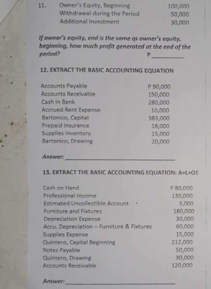 Owner’s Equity, Beginning 100,000
Withdrawal during the Period 50,000
Additional Investment 30,000
If owner’s equity, end is the same qs owner’s equity, 
beginning, how much profit generated at the end of the 
period? P_ 
12. EXTRACT THE BASIC ACCOUNTING EQUATION 
Accounts Payable P 90,000
Accounts Receivable 150,000
Cash In Bank 280,000
Accrued Rent Expense 10,000
Bartonico, Capital 383,000
Prepaid Insurance 18,000
Supplies Inventory 15,000
Bartonico, Drawing 20,000
_ 
Answer: 
13. EXTRACT THE BASIC ACCOUNTING EQUATION: A=L+OE
Cash on Hand P 80,000
Professional Income 130,000
Estimated Uncollectible Account · 3,000
Furniture and Fixtures 180,000
Depreciation Expense 30,000
Accu. Depreciation - Furniture & Fixtures 60,000
Supplies Expense 15,000
Quintero, Capital Beginning 212,000
Notes Payable 50,000
Quintero, Drawing 30,000
Accounts Receivable 120,000
Answer: 
_