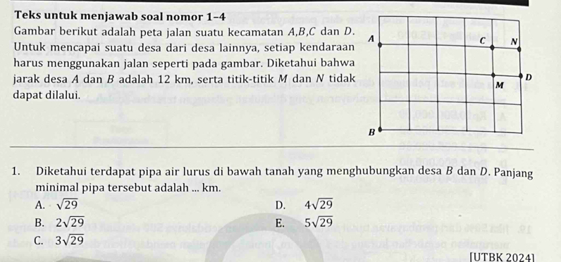 Teks untuk menjawab soal nomor 1-4
Gambar berikut adalah peta jalan suatu kecamatan A, B, C dan D.
Untuk mencapai suatu desa dari desa lainnya, setiap kendaraan
harus menggunakan jalan seperti pada gambar. Diketahui bahwa
jarak desa A dan B adalah 12 km, serta titik-titik M dan N tidak
dapat dilalui.
1. Diketahui terdapat pipa air lurus di bawah tanah yang menghubungkan desa B dan D. Panjang
minimal pipa tersebut adalah ... km.
A. sqrt(29) D. 4sqrt(29)
B. 2sqrt(29) E. 5sqrt(29)
C. 3sqrt(29)
[ÜTBK 2024]