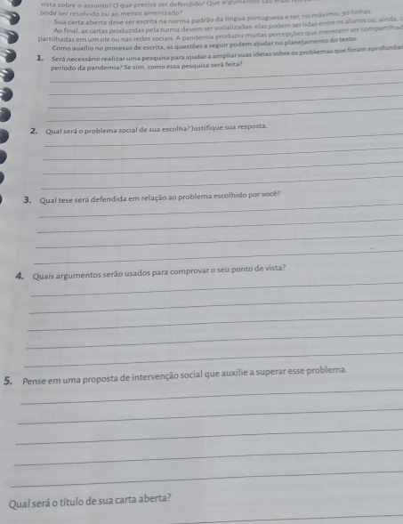 vista sobre o assunto? O que precisa ser defendido? Que argumentos sãs ma 
pode ser resolvido ou ao menos amenizado? 
Sua carta aberta deve ser escrita na norma padrão da língua portuguesa e ter, no máximo, 30 linhas 
Ao final, as cartas produzidas pela turma devem ser socializadas: elas poderm ser lidas entre os alunos ou, ainda, o 
partilhadas em um site ou nas redes sociais. A pandemia produziu muitas percepções que merecem ser comparilna 
Como auxílio no processo de escrita, as questões a seguir podem ajudar no planejamento do texto: 
1. Será necessário realizar uma pesquisa para ajudar a ampliar suas ideias sobre os problemas que foram aprofundar 
_ 
período da pandemia? Se sim, como essa pesquisa será feita? 
_ 
_ 
_ 
_ 
2. Qual será o problema social de sua escolha? Justifique sua resposta. 
_ 
_ 
_ 
_ 
3. Qual tese será defendida em relação ao problema escolhido por você? 
_ 
_ 
_ 
_ 
4. Quais argumentos serão usados para comprovar o seu ponto de vista? 
_ 
_ 
_ 
_ 
_ 
5. Pense em uma proposta de intervenção social que auxilie a superar esse problema. 
_ 
_ 
_ 
_ 
_ 
Qual será o título de sua carta aberta?