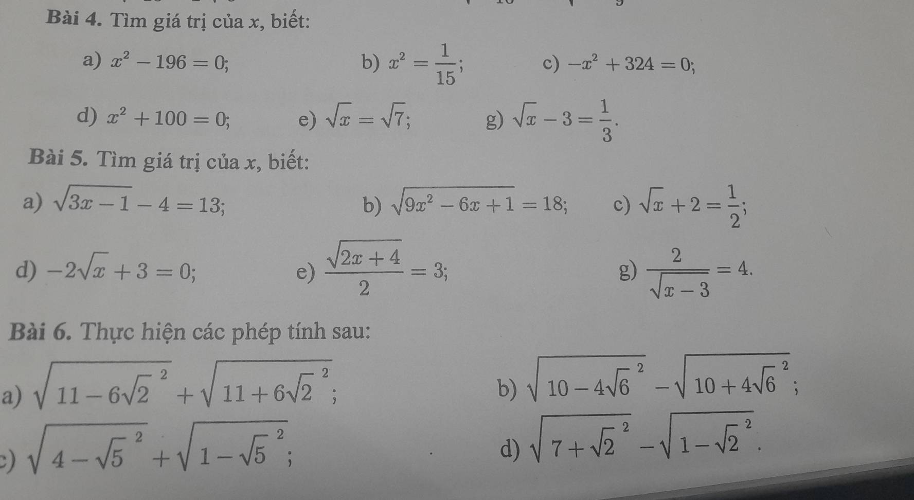 Tìm giá trị của x, biết: 
a) x^2-196=0; b) x^2= 1/15 ; 
c) -x^2+324=0; 
d) x^2+100=0; e) sqrt(x)=sqrt(7); g) sqrt(x)-3= 1/3 . 
Bài 5. Tìm giá trị của x, biết: 
a) sqrt(3x-1)-4=13; b) sqrt(9x^2-6x+1)=18; c) sqrt(x)+2= 1/2 ; 
d) -2sqrt(x)+3=0; e)  (sqrt(2x+4))/2 =3;  2/sqrt(x-3) =4. 
g) 
Bài 6. Thực hiện các phép tính sau: 
a) sqrt (11-6sqrt(2)^2)+sqrt (11+6sqrt(2)^2); 
b) sqrt (10-4sqrt(6)^2)-sqrt (10+4sqrt(6)^2); 
C) sqrt (4-sqrt(5)^2)+sqrt (1-sqrt(5)^2); 
d) sqrt (7+sqrt(2)^2)-sqrt (1-sqrt(2)^2).