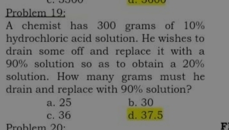 Problem 19:
A chemist has 300 grams of 10%
hydrochloric acid solution. He wishes to
drain some off and replace it with a
90% solution so as to obtain a 20%
solution. How many grams must he
drain and replace with 90% solution?
a. 25 b. 30
c. 36 d. 37.5
Problem 20: F