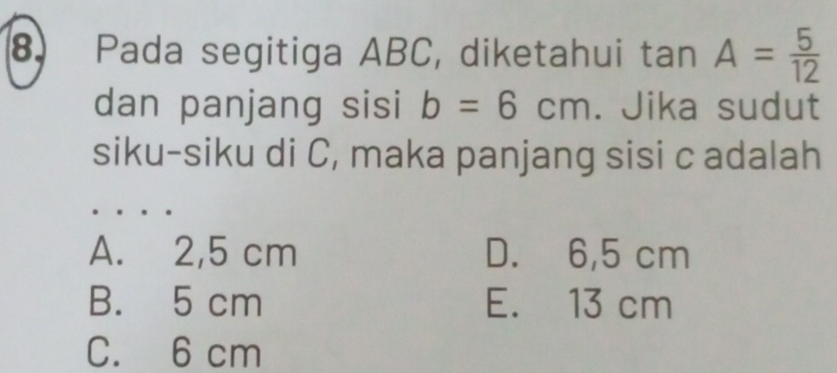 Pada segitiga ABC, diketahui tan A= 5/12 
dan panjang sisi b=6cm. Jika sudut
siku-siku di C, maka panjang sisi c adalah
A. 2,5 cm D. 6,5 cm
B. 5 cm E. 13 cm
C. 6 cm