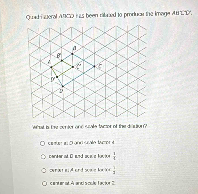 Quadrilateral ABCD has been dilated to produce the image AB'C'D'.
What is the center and scale factor of the dilation?
center at D and scale factor 4
center at D and scale factor  1/4 
center at A and scale factor  1/2 
center at A and scale factor 2