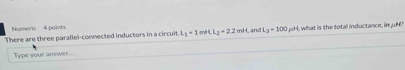 Numeric 4 points 
There are three parallel-connected inductors in a circuit. L_1=1mH, L_2=2.2mH , and L_3=100mu H , what is the total inductance, in μH? 
Type your answer...