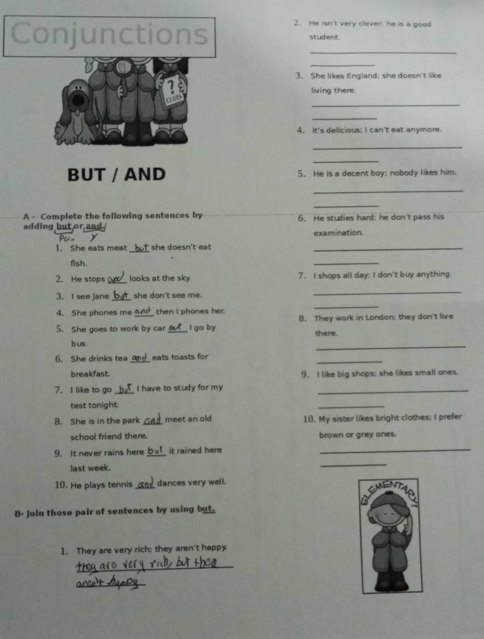 He isn't very clever: he is a good 
Conjunctions student. 
_ 
_ 
3. She likes England: she doesn't like 
1 
living there. 
_ 
CLOES 
_ 
4. It's delicious; I can't eat anymore. 
_ 
_ 
BUT / AND 5. He is a decent boy; nobody likes him. 
_ 
_ 
A - Complete the following sentences by 6. He studies hard; he don't pass his 
adding but or an 
examination. 
_ 
1. She eats meat she doesn't eat _ 
fish. 
_ 
2. He stops _looks at the sky 7. I shops all day; I don't buy anything. 
3. I see Jane_ she don't see me. 
_ 
4. She phones me _then I phones her. 
_ 
5. She goes to work by car_ l go by 8. They work in London; they don't live 
there. 
b us 
_ 
_ 
6. She drinks tea_ eats toasts for 
breakfast. 9. I like big shops; she likes small ones. 
7. I like to go _I have to study for my_ 
test tonight. 
_ 
8. She is in the park meet an old 10. My sister likes bright clothes; I prefer 
school friend there. brown or grey ones. 
9. It never rains here _it rained here_ 
last week. 
_ 
10. He plays tennis _dances very well. 
B- Join those pair of sentences by using but. 
1. They are very rich; they aren't happy 
_ 
_