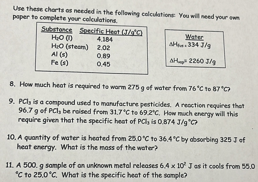 Use these charts as needed in the following calculations: You will need your own
paper to complete your calcul
Water
△ H_fus=334J/g
△ H_vap=2260J/g
8. How much heat is required to warm 275 g of water from 76°C to 87°C
9. PCl_3 is a compound used to manufacture pesticides. A reaction requires that
96.7 g of PCl_3 be raised from 31.7°C to 69.2°C. How much energy will this
require given that the specific heat of PCl_3 is 0.874J/g°C 2
10. A quantity of water is heated from 25.0°C to 36.4°C by absorbing 325 J of
heat energy. What is the mass of the water?
11. A 500. g sample of an unknown metal releases 6.4* 10^2J as it cools from 55.0°C to 25.0°C. What is the specific heat of the sample?