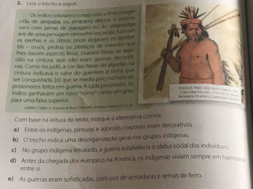 Leia o trecho a seguir.
Os índios cobriam o corpo com a tinta enegre:
cida de ianipaba, ou jenipapo; depois o adoma
vam com penas de papagalo ou do uirapiranga,
ave de uma penugem vermelho-escarlatė; furavam
as orelhas e os lábios, onde alojavám os tembe-
tás - ossos, pedras ou pedaços de madeira que
lhes davam aspecto feroz. Usavam faixas de algo
dão na cintura, que não eram apenas decorati-
vas. Como no judô, a cor das faixas de algodão na
cintura indicava o valor do guerreiro e tínha que
ser conquistada, [o) que se media pelo número de
prisioneiros feitos em guerra. A cada prisioneiro, os
índios ganhavam um novo 'nome' como um grau
para uma faixa superior.
GUARACY. Thales. A cónquinta do Brast 1500-1600. São Paulo: Paneta, 2015, p.A3.
Com base na leitura do texto, marque a alternativa correta.
a) Entre os indígenas, pinturas e adornos corporais eram decorativos.
b) O trecho indica uma desorganização geral nos grupos indígenas.
c) No grupo indígena retratado, a guerra estabelecia o status social dos indivíduos.
d) Antes da chegada dos europeus na América, os indígenas viviam sempre em harmonia
entre si.
e) As guerras eram sofisticadas, com uso de armaduras e armas de ferro.