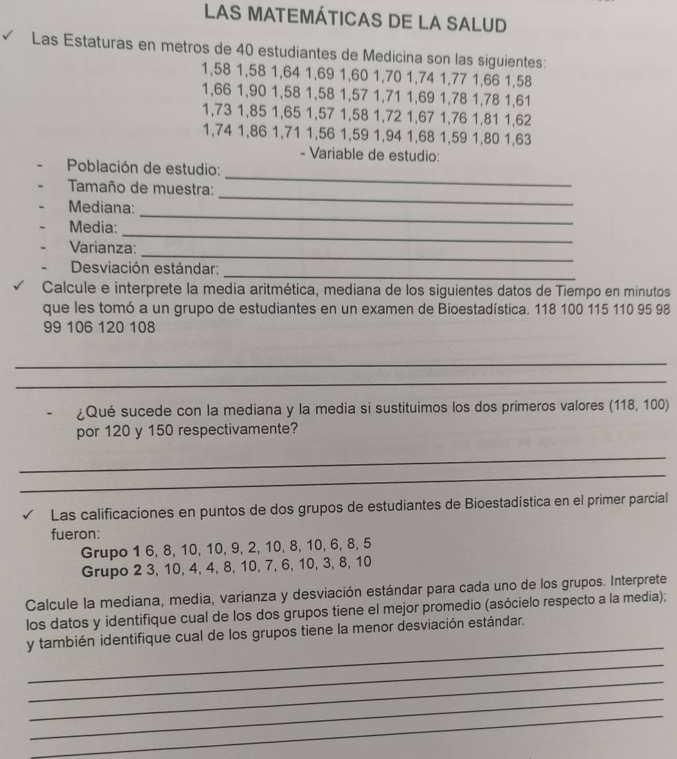 LAS MATEMÁTICAS DE LA SALUD
Las Estaturas en metros de 40 estudiantes de Medicina son las siguientes:
1,58 1,58 1,64 1,69 1,60 1,70 1,74 1,77 1,66 1,58
1,66 1,90 1,58 1,58 1,57 1,71 1,69 1,78 1,78 1,61
1,73 1,85 1,65 1,57 1,58 1,72 1,67 1,76 1,81 1,62
1,74 1,86 1,71 1,56 1,59 1,94 1,68 1,59 1,80 1,63
- Variable de estudio:
Población de estudio:
_
Tamaño de muestra:
_
_
Mediana:
_
Media:
_
Varianza:
_
Desviación estándar:
Calcule e interprete la media aritmética, mediana de los siguientes datos de Tiempo en minutos
que les tomó a un grupo de estudiantes en un examen de Bioestadística. 118 100 115 110 95 98
99 106 120 108
_
_
¿Qué sucede con la mediana y la media si sustituimos los dos primeros valores (118,100)
por 120 y 150 respectivamente?
_
_
Las calificaciones en puntos de dos grupos de estudiantes de Bioestadística en el primer parcial
fueron:
Grupo 1 6, 8, 10, 10, 9, 2, 10, 8, 10, 6, 8, 5
Grupo 2 3, 10, 4, 4, 8, 10, 7, 6, 10, 3, 8, 10
Calcule la mediana, media, varianza y desviación estándar para cada uno de los grupos. Interprete
los datos y identifique cual de los dos grupos tiene el mejor promedio (asócielo respecto a la media);
_
y también identifique cual de los grupos tiene la menor desviación estándar.
_
_
_
_