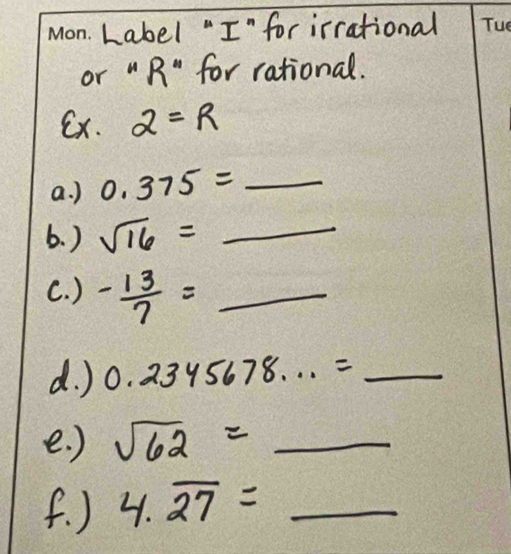 Label "I"for irrational Tuo 
or " R" for rational. 
Ex. 2=R
a. ) 0.375= _ _ 1/2 
6. ) sqrt(16)=_  __ 
C. ) - 13/7 =_  _ 
d. ) 0.2345678...= _ 
e. ) sqrt(62)= _ 
f. ) 4.overline 27= S_56 _