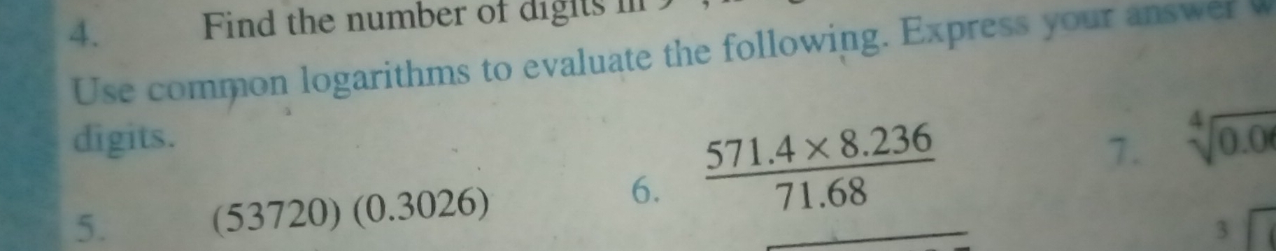 Find the number of digts 
Use common logarithms to evaluate the following. Express your answer w 
digits. 
5. (53720) (0.3026) 
6.  (571.4* 8.236)/71.68 
7. sqrt[4](0.0)
3