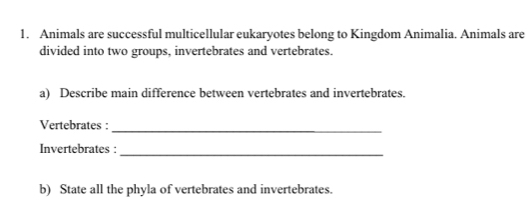 Animals are successful multicellular eukaryotes belong to Kingdom Animalia. Animals are 
divided into two groups, invertebrates and vertebrates. 
a) Describe main difference between vertebrates and invertebrates. 
Vertebrates :_ 
Invertebrates : 
_ 
b) State all the phyla of vertebrates and invertebrates.