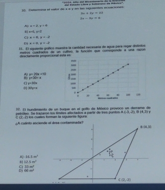 del Estado Libre y Soberaso de Héxico'.
30. Determina el valor de x e y en las siguientes ecuaciones
3x+2y=23
2x-3y=6
A) x=2, y=6
B) x=6, y=2
C) x=6, y=-2
D) x=0, y=-2
31. El siguiente gráfico muestra la cantidad necesaria de agua para regar distintos
metros cuadrados de un cultivo, la función que corresponde a una razon.
directamente proporcional esta es:
3500
t∞
1500
A) y=20x+10
B) y+30=x 3 1500 1000
C y=30x
DJ 30y=x 1000
500
。 300 120
sà
Metros csalados
32. El hundimiento de un bugue en el gotlo de México provoco un derrame de
petróleo. Se trazaron los tímites afectados a partir de tres punlos A(-3,-2), B(4,3) γ
C(2,-2) los cuales forman la siguiente figura:
¿A cuánto asciende el área contaminada?
B(4,3).
+
'
.
A) -16.5m^2
B) 12.5m^2 4
33m^2
D) 66m^2 -
、
C(2,-2)