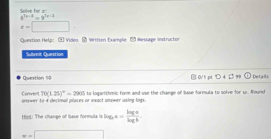 Solve for x :
8^(7x-3)=9^(7x-3)
x=□. 
Question Help: * Video Written Example - Message instructor 
Submit Question 
Question 10 0/1 pt 4overleftrightarrow sim 99 Details 
Convert 70(1.25)^w=2905 to logarithmic form and use the change of base formula to solve for w. Round 
answer to 4 decimal places or exact answer using logs. 
Hint: The change of base formula is log _ba= log a/log b .
w=□