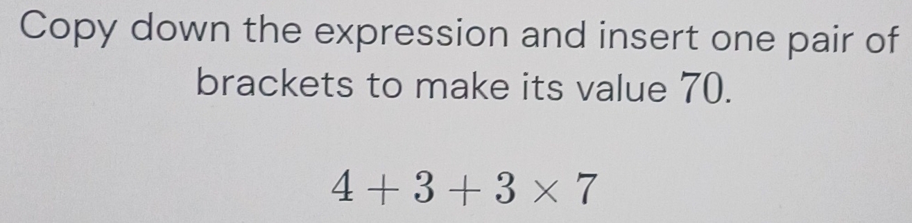 Copy down the expression and insert one pair of 
brackets to make its value 70.
4+3+3* 7