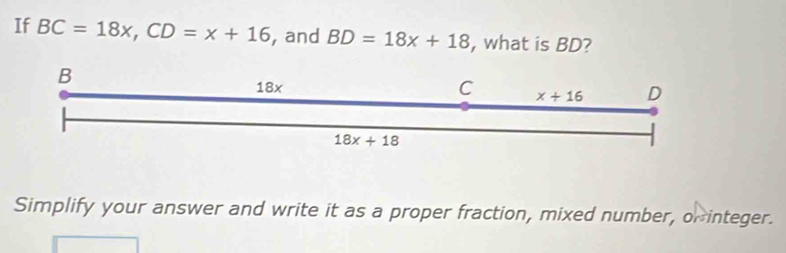 If BC=18x, CD=x+16 , and BD=18x+18 , what is BD?
B
18x
C x+16 D
18x+18
Simplify your answer and write it as a proper fraction, mixed number, or integer.