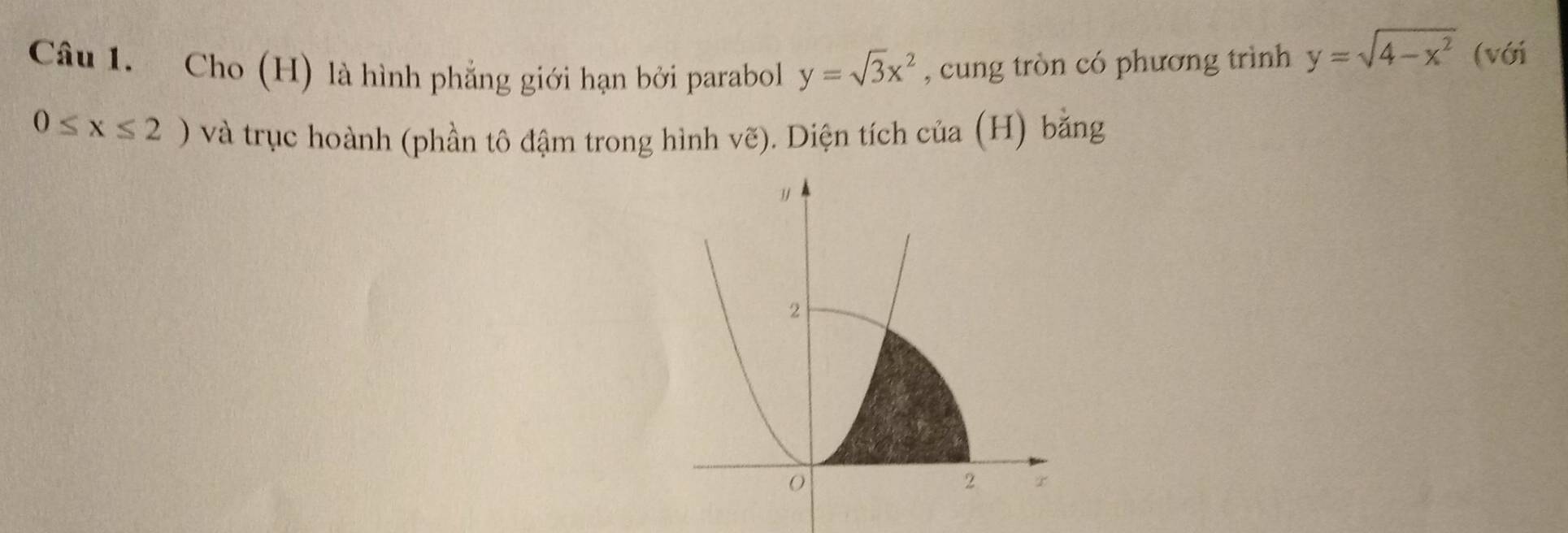 Cho (H) là hình phẳng giới hạn bởi parabol y=sqrt(3)x^2 , cung tròn có phương trình y=sqrt(4-x^2) (với
0≤ x≤ 2) và trục hoành (phần tô đậm trong hình vẽ). Diện tích của (H) bằng