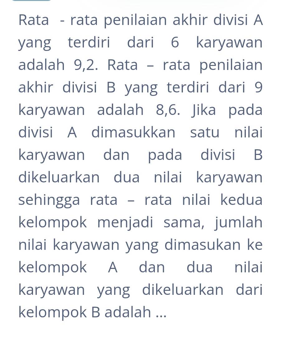 Rata - rata penilaian akhir divisi A 
yang terdiri dari 6 karyawan 
adalah 9, 2. Rata - rata penilaian 
akhir divisi B yang terdiri dari 9
karyawan adalah 8, 6. Jika pada 
divisi A dimasukkan satu nilai 
karyawan dan pada divisi B 
dikeluarkan dua nilai karyawan 
sehingga rata - rata nilai kedua 
kelompok menjadi sama, jumlah 
nilai karyawan yang dimasukan ke 
kelompok A dan dua nilai 
karyawan yang dikeluarkan dari 
kelompok B adalah ...