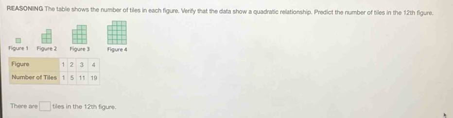 REASONING The table shows the number of tiles in each figure. Verify that the data show a quadratic relationship. Predict the number of tiles in the 12th figure. 
Figure 1 Figure 2 Figure 3 Figure 4 
There are □ tiles in the 12th figure.