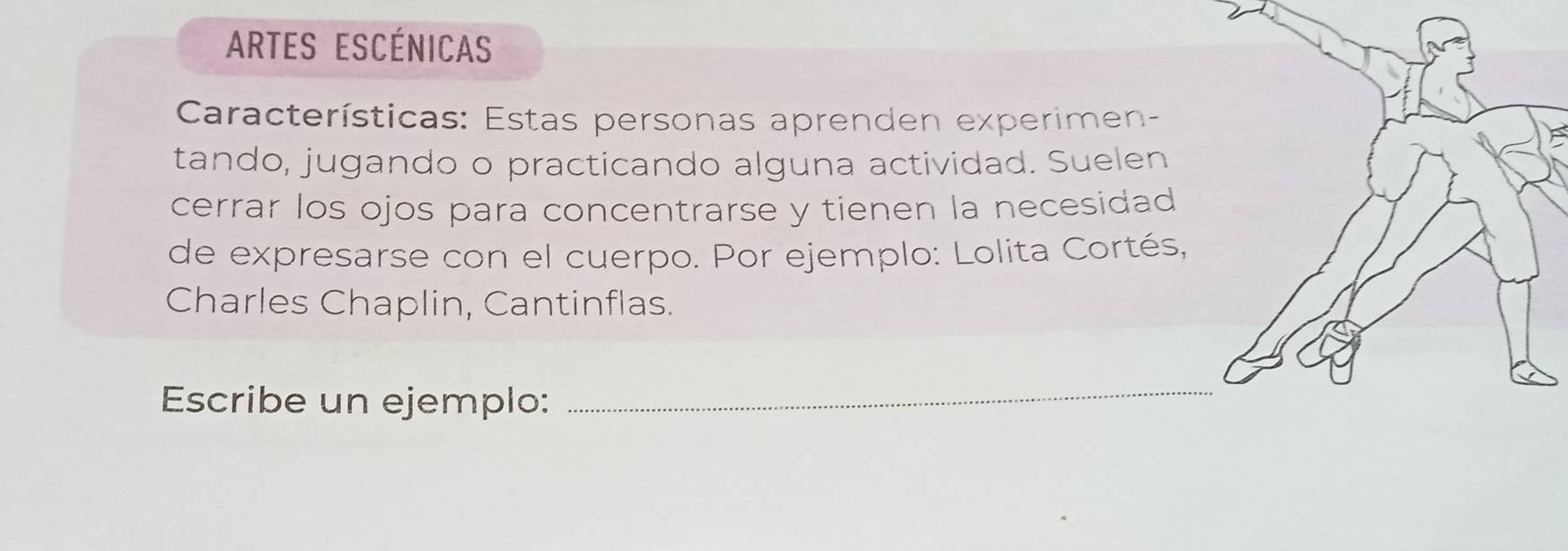 Artes Escénicas 
Características: Estas personas aprenden experimen- 
tando, jugando o practicando alguna actividad. Suelen 
cerrar los ojos para concentrarse y tienen la necesidad 
de expresarse con el cuerpo. Por ejemplo: Lolita Cortés, 
Charles Chaplin, Cantinflas. 
Escribe un ejemplo: 
_