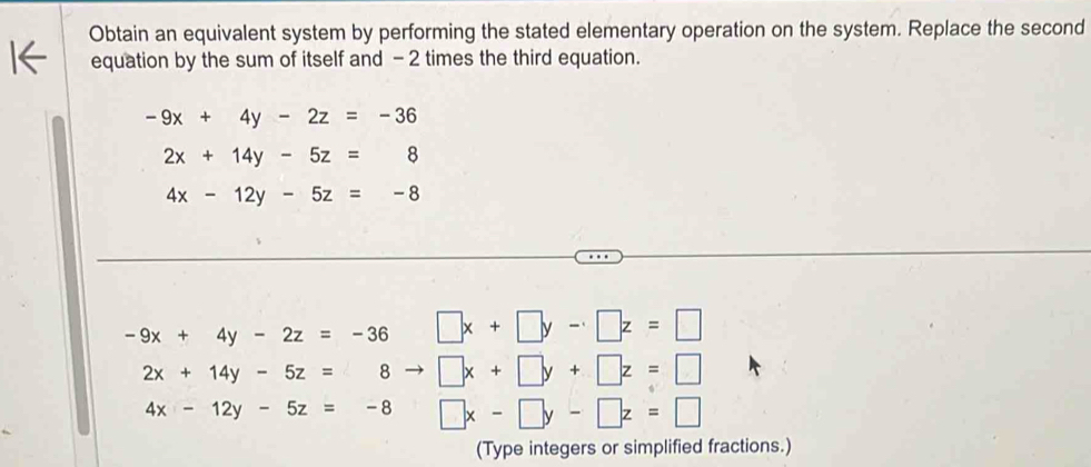 Obtain an equivalent system by performing the stated elementary operation on the system. Replace the second
equation by the sum of itself and -2 times the third equation.
-9x+4y-2z=-36
2x+14y-5z=8
4x-12y-5z=-8
-9x+4y-2z=-36 □ x+□ y-□ z=□
2x+14y-5z=8 - □ x+□ y+□ z=□
4x-12y-5z=-8 □ x-□ y-□ z=□
(Type integers or simplified fractions.)