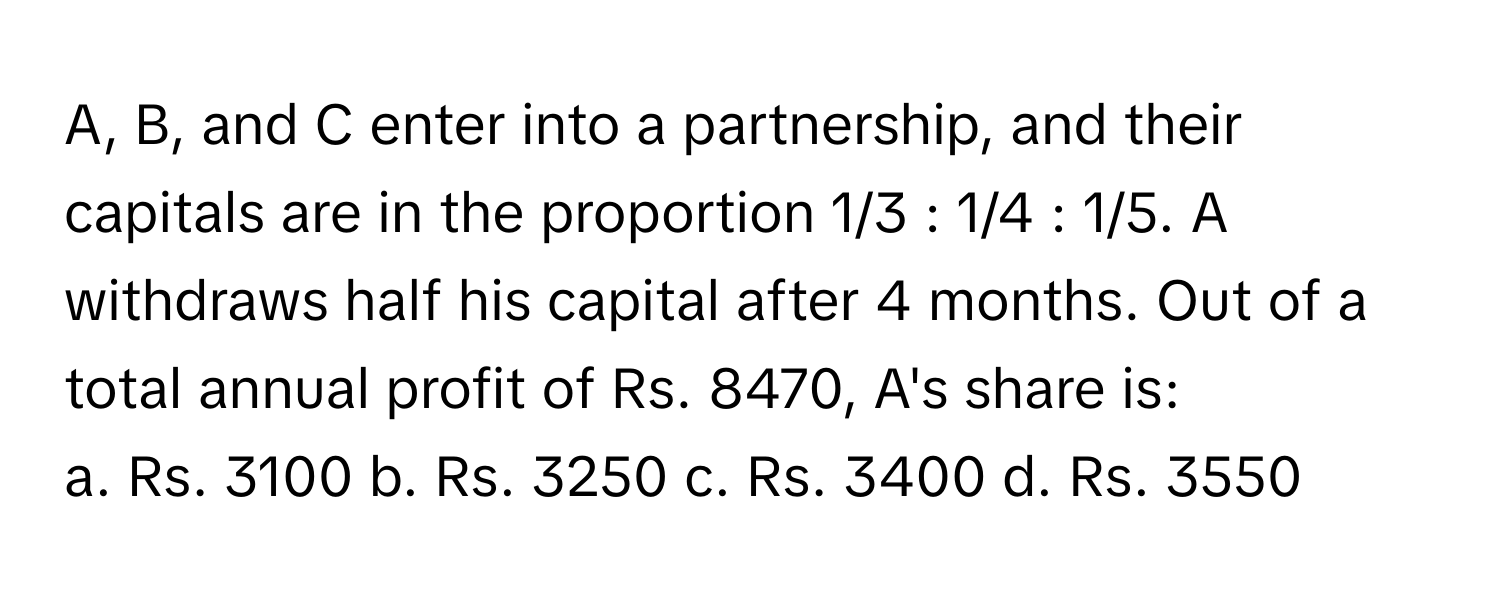 A, B, and C enter into a partnership, and their capitals are in the proportion 1/3 : 1/4 : 1/5. A withdraws half his capital after 4 months. Out of a total annual profit of Rs. 8470, A's share is:

a. Rs. 3100 b. Rs. 3250 c. Rs. 3400 d. Rs. 3550