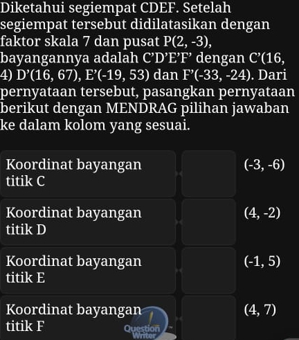 Diketahui segiempat CDEF. Setelah
segiempat tersebut didilatasikan dengan
faktor skala 7 dan pusat P(2,-3), 
bayangannya adalah C'' D’E’F' dengan C^(^,)(16, 
4) D'(16,67), E'(-19,53) dan F'(-33,-24). Dari
pernyataan tersebut, pasangkan pernyataan
berikut dengan MENDRAG pilihan jawaban
ke dalam kolom yang sesuai.
Koordinat bayangan (-3,-6)
titik C
Koordinat bayangan (4,-2)
titik D
Koordinat bayangan (-1,5)
titik E
Koordinat bayangan (4,7)
titik F Question