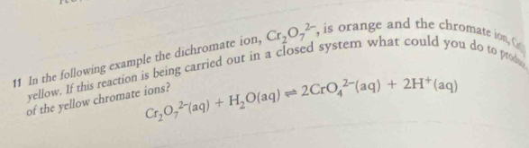 In the following example the dichromate ion, Cr_2O_7^((2-) , is orange and the chromate ion, C 
yellow. If this reaction is being carried out in a closed system what could you do to prod 
of the yellow chromate ions? Cr_2)O_7^((2-)(aq)+H_2)O(aq)leftharpoons 2CrO_4^((2-)(aq)+2H^+)(aq)