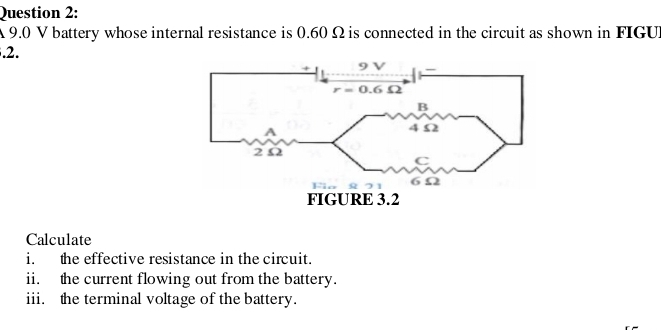 A 9.0 V battery whose internal resistance is 0.60 Ω is connected in the circuit as shown in FIGUI
.2.
Calculate
i. the effective resistance in the circuit.
ii. the current flowing out from the battery.
iii. the terminal voltage of the battery.