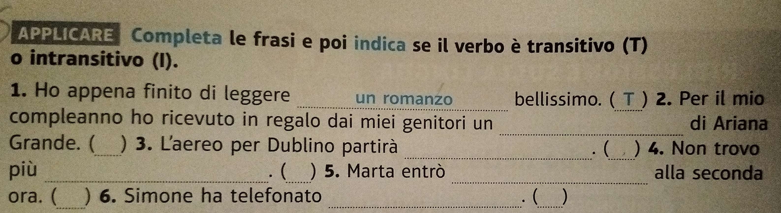 APPLICARE Completa le frasi e poi indica se il verbo è transitivo (T) 
o intransitivo (I). 
1. Ho appena finito di leggere _un romanzo 
bellissimo. ( T ) 2. Per il mio 
compleanno ho ricevuto in regalo dai miei genitori un _di Ariana 
Grande. (_ ) 3. Laereo per Dublino partirà __) 4. Non trovo 
. ( 
_ 
più _. (_ ) 5. Marta entrò alla seconda 
ora. (_ ) 6. Simone ha telefonato _. (_ )