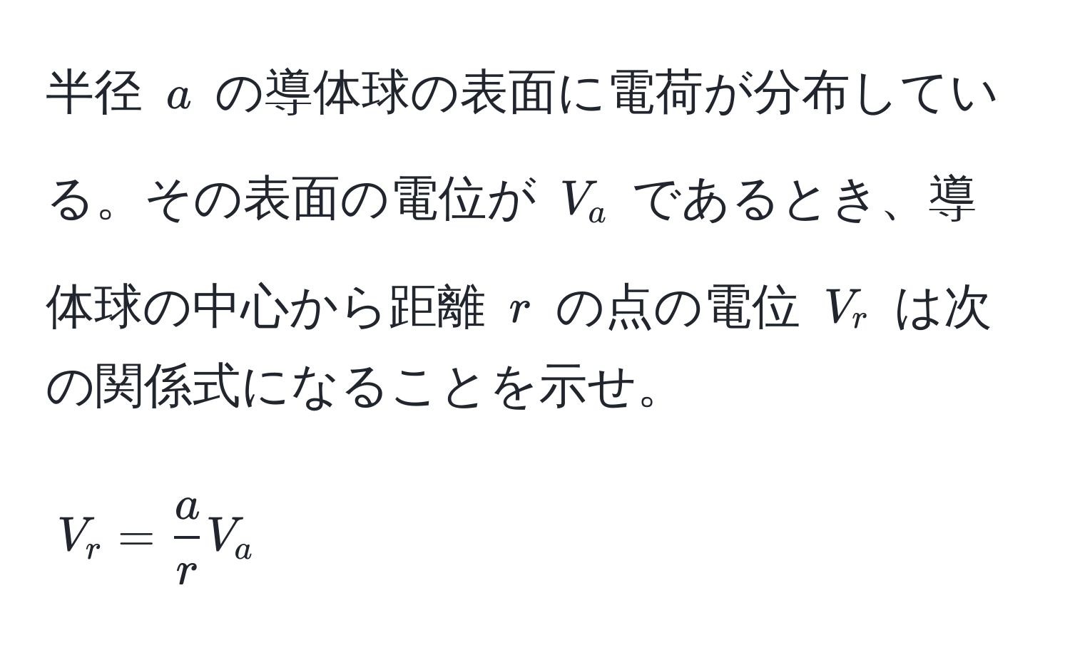 半径 $a$ の導体球の表面に電荷が分布している。その表面の電位が $V_a$ であるとき、導体球の中心から距離 $r$ の点の電位 $V_r$ は次の関係式になることを示せ。  
[
V_r =  a/r  V_a
]