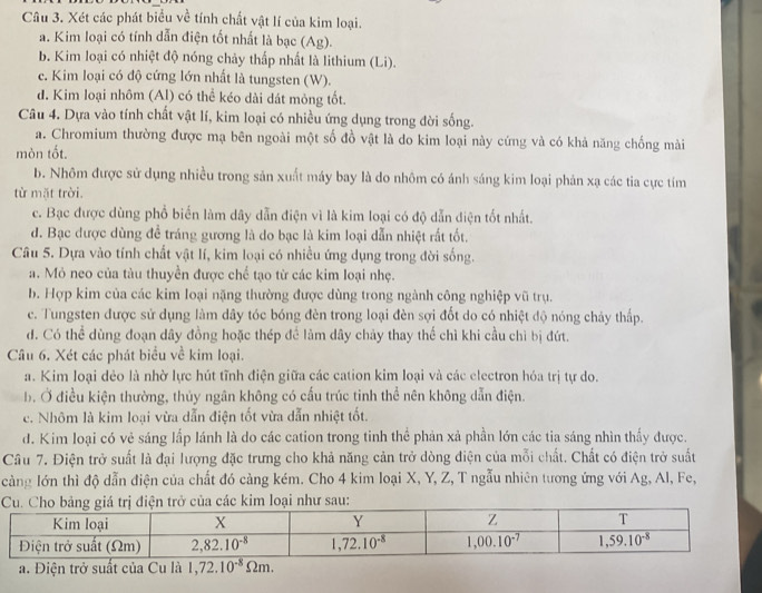 Xét các phát biểu về tính chất vật lí của kim loại.
a. Kim loại có tính dẫn điện tốt nhất là bạc (Ag).
b. Kim loại có nhiệt độ nóng chảy thấp nhất là lithium (Li).
c. Kim loại có độ cứng lớn nhất là tungsten (W).
d. Kim loại nhôm (Al) có thể kéo dài dát mỏng tốt.
Câu 4. Dựa vào tính chất vật lí, kim loại có nhiều ứng dụng trong đời sống.
a. Chromium thường được mạ bên ngoài một số đồ vật là do kim loại này cứng và có khả năng chống mài
mòn tốt.
b. Nhôm được sử dụng nhiều trong sản xuất máy bay là do nhôm có ánh sáng kim loại phản xạ các tia cực tím
từ mặt trời.
c. Bạc được dùng phổ biến làm dây dẫn điện vì là kim loại có độ dẫn điện tốt nhất.
đ. Bạc được dùng để tráng gương là do bạc là kim loại dẫn nhiệt rất tốt.
Câu 5. Dựa vào tính chất vật lí, kim loại có nhiều ứng dụng trong đời sống.
a. Mỏ neo của tàu thuyền được chế tạo từ các kim loại nhẹ.
b. Hợp kim của các kim loại nặng thường được dùng trong ngành công nghiệp vũ trụ.
c. Tungsten được sử dụng làm dây tóc bóng đèn trong loại đèn sợi đốt do có nhiệt độ nóng chảy thấp.
d. Có thể dùng đoạn dây đồng hoặc thép để làm dây chảy thay thế chì khi cầu chì bị đứt.
Câu 6. Xét các phát biểu về kim loại.
a. Kim loại dẻo là nhờ lực hút tĩnh điện giữa các cation kim loại và các electron hóa trị tự do.
b. Ở điều kiện thường, thủy ngân không có cấu trúc tinh thể nên không dẫn điện.
c. Nhôm là kim loại vừa dẫn điện tốt vừa dẫn nhiệt tốt.
d. Kim loại có vẻ sáng lấp lánh là do các cation trong tinh thể phản xả phần lớn các tia sáng nhìn thấy được.
Câu 7. Điện trở suất là đại lượng đặc trưng cho khả năng cản trở dòng điện của mỗi chất. Chất có điện trở suất
càng lớn thì độ dẫn điện của chất đó càng kém. Cho 4 kim loại X, Y, Z, T ngẫu nhiên tương ứng với Ag, Al, Fe,
a. Điện trở suất của Cu là 1,72.10^(-8)Omega m.