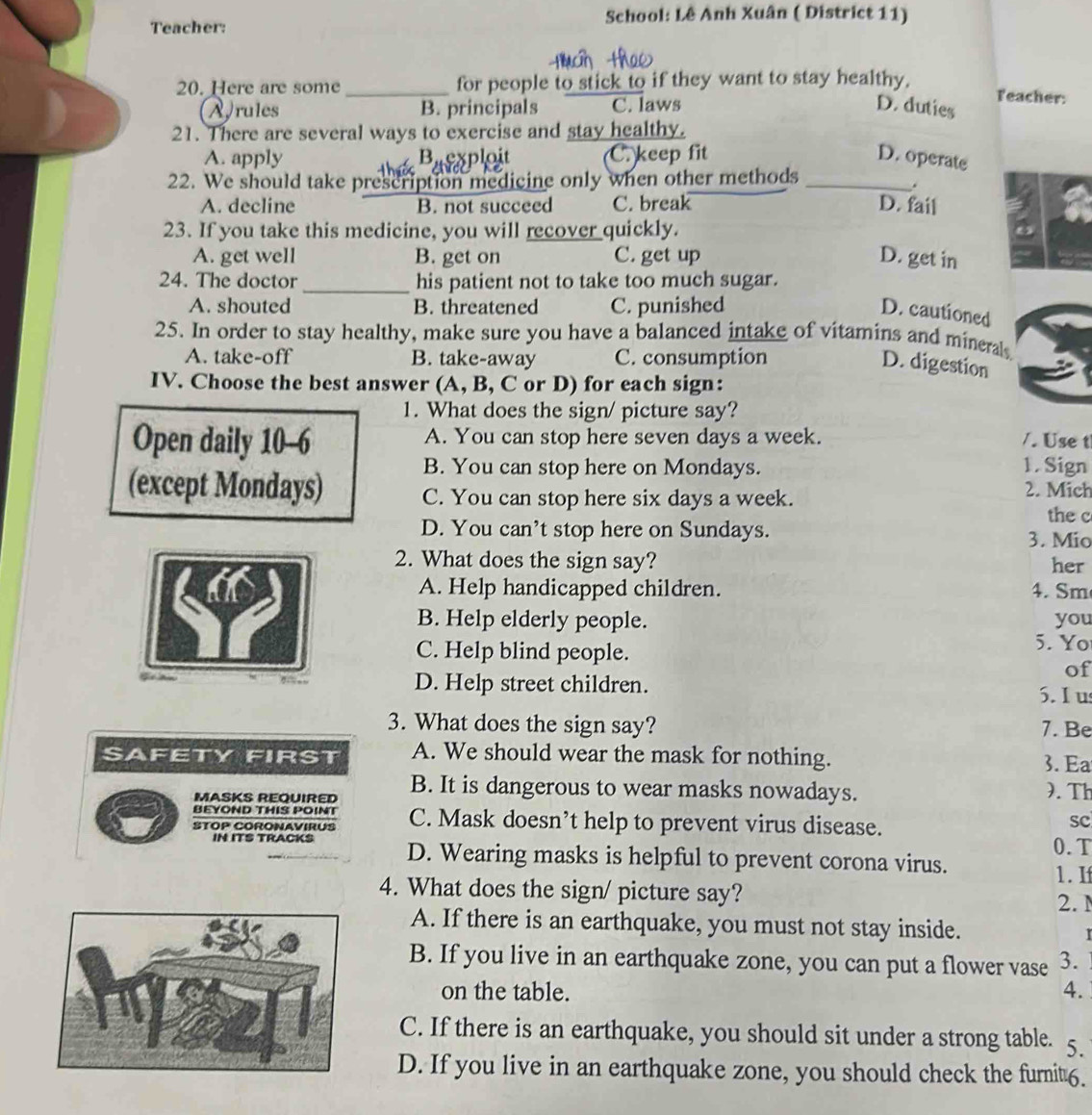 School: Lê Anh Xuân ( District 11)
Teacher:
20. Here are some _for people to stick to if they want to stay healthy.
Feacher:
Arules B. principals C. laws D. duties
21. There are several ways to exercise and stay healthy.
A. apply Bexploit (C.)keep fit D. operate
22. We should take prescription medicine only when other methods_
.
A. decline B. not succeed C. break D. fail
23. If you take this medicine, you will recover quickly.
A. get well B. get on C. get up D. get in
24. The doctor_ his patient not to take too much sugar.
A. shouted B. threatened C. punished
D. cautioned
25. In order to stay healthy, make sure you have a balanced intake of vitamins and minerals
A. take-off B. take-away C. consumption
D. digestion
IV. Choose the best answer (A, B, C or D) for each sign:
1. What does the sign/ picture say?
Open daily 10-6 A. You can stop here seven days a week. . Use t
B. You can stop here on Mondays. 1. Sign
2. Mich
(except Mondays) C. You can stop here six days a week. the c
D. You can't stop here on Sundays.
3. Mio
2. What does the sign say? her
A. Help handicapped children. 4. Sm
B. Help elderly people. you
C. Help blind people.
5. Yo
of
D. Help street children. 5. I us
3. What does the sign say? 7. Be
SAFETY FIRST A. We should wear the mask for nothing. 3. Ea
MASKS REQUIRED B. It is dangerous to wear masks nowadays. ).  Th
BEYOND THIS POINT
STOP CORONAVIRUS C. Mask doesn’t help to prevent virus disease.
sc
IN ITS TRACKS 0.T
D. Wearing masks is helpful to prevent corona virus.
1. If
4. What does the sign/ picture say?
2. 1
A. If there is an earthquake, you must not stay inside.
B. If you live in an earthquake zone, you can put a flower vase 3.
on the table. 4.
C. If there is an earthquake, you should sit under a strong table. 5.
D. If you live in an earthquake zone, you should check the furnit 6.