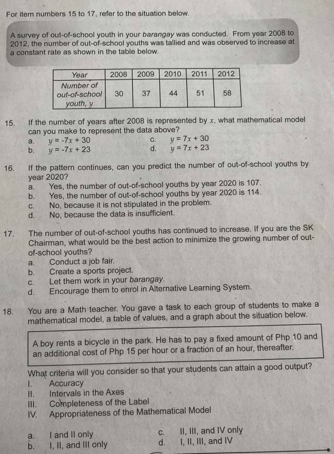 For item numbers 15 to 17, refer to the situation below.
A survey of out-of-school youth in your barangay was conducted. From year 2008 to
2012, the number of out-of-school youths was tallied and was observed to increase at
a constant rate as shown in the table below.
15. If the number of years after 2008 is represented by x, what mathematical model
can you make to represent the data above?
a. y=-7x+30 C. y=7x+30
b. y=-7x+23 d. y=7x+23
16. If the pattern continues, can you predict the number of out-of-school youths by
year 2020?
a. Yes, the number of out-of-school youths by year 2020 is 107.
b. Yes, the number of out-of-school youths by year 2020 is 114.
c. No, because it is not stipulated in the problem.
d. No, because the data is insufficient.
17. The number of out-of-school youths has continued to increase. If you are the SK
Chairman, what would be the best action to minimize the growing number of out-
of-school youths?
a. Conduct a job fair.
b. Create a sports project.
c. Let them work in your barangay.
d. Encourage them to enrol in Alternative Learning System.
18. You are a Math teacher. You gave a task to each group of students to make a
mathematical model, a table of values, and a graph about the situation below.
A boy rents a bicycle in the park. He has to pay a fixed amount of Php 10 and
an additional cost of Php 15 per hour or a fraction of an hour, thereafter.
What criteria will you consider so that your students can attain a good output?
I. Accuracy
II. Intervals in the Axes
III. Completeness of the Label
IV. Appropriateness of the Mathematical Model
a. I and II only c. II, III, and IV only
b. I, II, and III only d. I, II, III, and IV