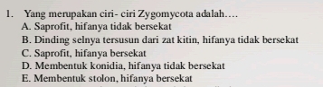 Yang merupakan ciri- ciri Zygomycota adalah…..
A. Saprofit, hifanya tidak bersekat
B. Dinding selnya tersusun dari zat kitin, hifanya tidak bersekat
C. Saprofit, hifanya bersekat
D. Membentuk konidia, hifanya tidak bersekat
E. Membentuk stolon, hifanya bersekat