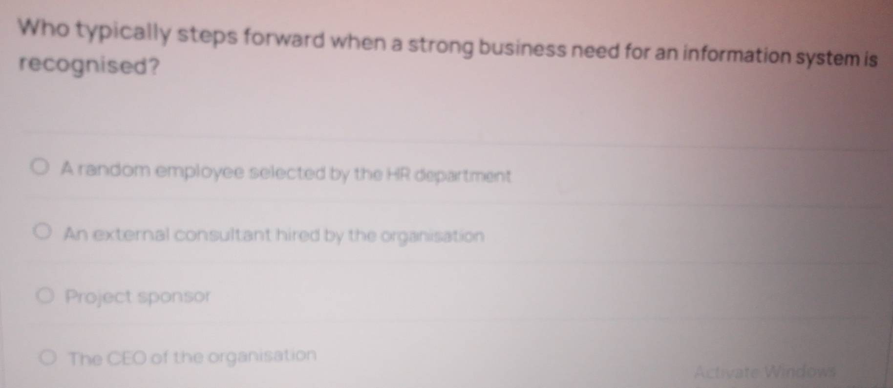 Who typically steps forward when a strong business need for an information system is
recognised?
A random employee selected by the HR department
An external consultant hired by the organisation
Project sponsor
The CEO of the organisation
Activate Windows